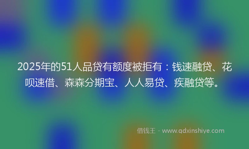 2025年的51人品贷有额度被拒有：钱速融贷、花呗速借、森森分期宝、人人易贷、疾融贷等。