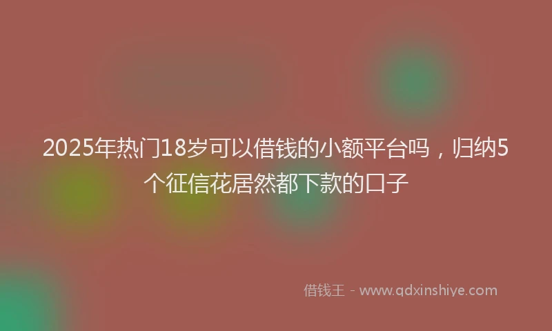 2025年热门18岁可以借钱的小额平台吗，归纳5个征信花居然都下款的口子