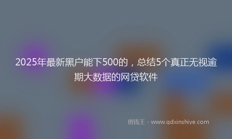 2025年最新黑户能下500的，总结5个真正无视逾期大数据的网贷软件