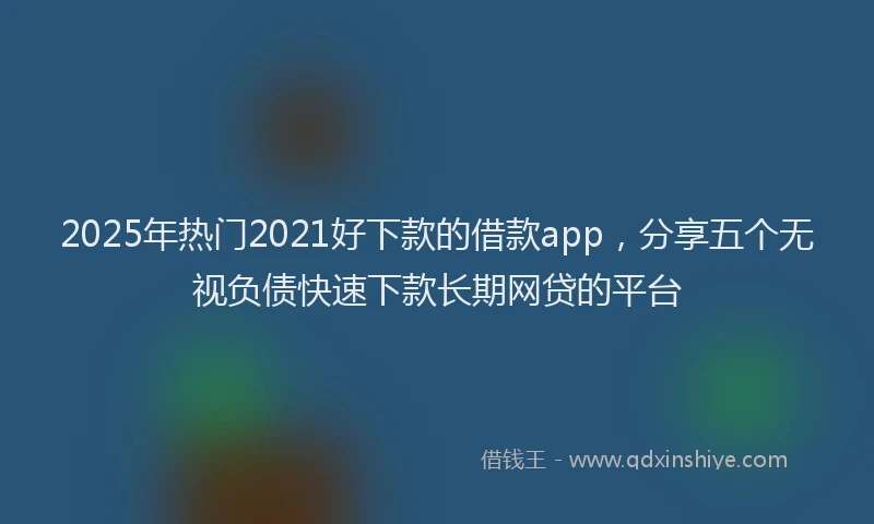 2025年热门2021好下款的借款app，分享五个无视负债快速下款长期网贷的平台