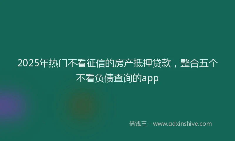 2025年热门不看征信的房产抵押贷款，整合五个不看负债查询的app