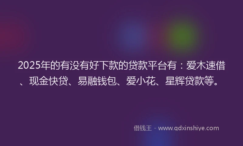 2025年的有没有好下款的贷款平台有：爱木速借、现金快贷、易融钱包、爱小花、星辉贷款等。