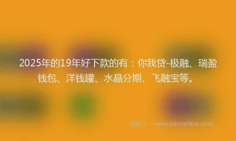 2025年的19年好下款的有：你我贷-极融、瑞盈钱包、洋钱罐、水晶分期、飞融宝等。
