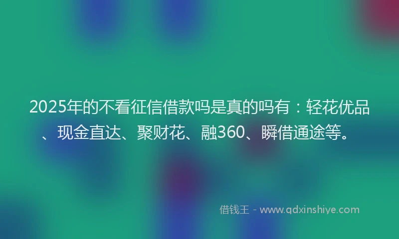 2025年的不看征信借款吗是真的吗有：轻花优品、现金直达、聚财花、融360、瞬借通途等。