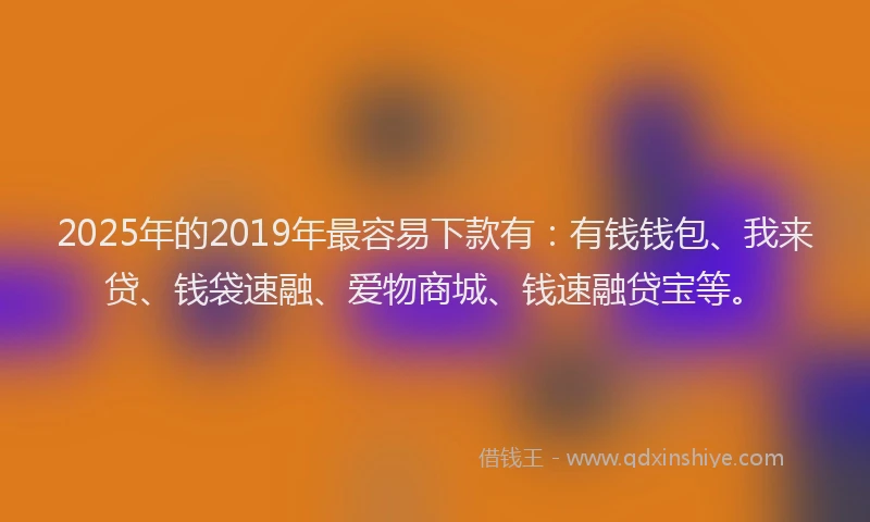 2025年的2019年最容易下款有：有钱钱包、我来贷、钱袋速融、爱物商城、钱速融贷宝等。