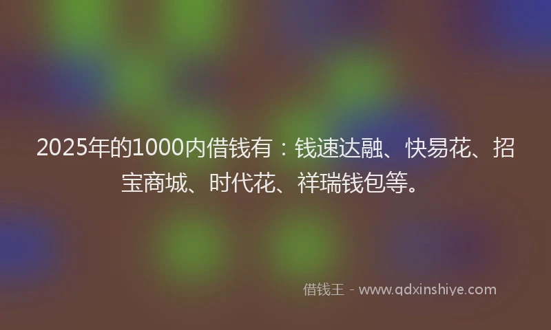 2025年的1000内借钱有：钱速达融、快易花、招宝商城、时代花、祥瑞钱包等。