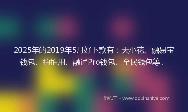 2025年的2019年5月好下款有：天小花、融易宝钱包、拍拍用、融通Pro钱包、全民钱包等。