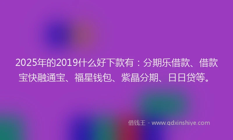 2025年的2019什么好下款有：分期乐借款、借款宝快融通宝、福星钱包、紫晶分期、日日贷等。