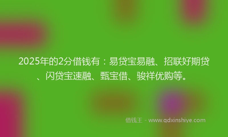 2025年的2分借钱有：易贷宝易融、招联好期贷、闪贷宝速融、甄宝借、骏祥优购等。