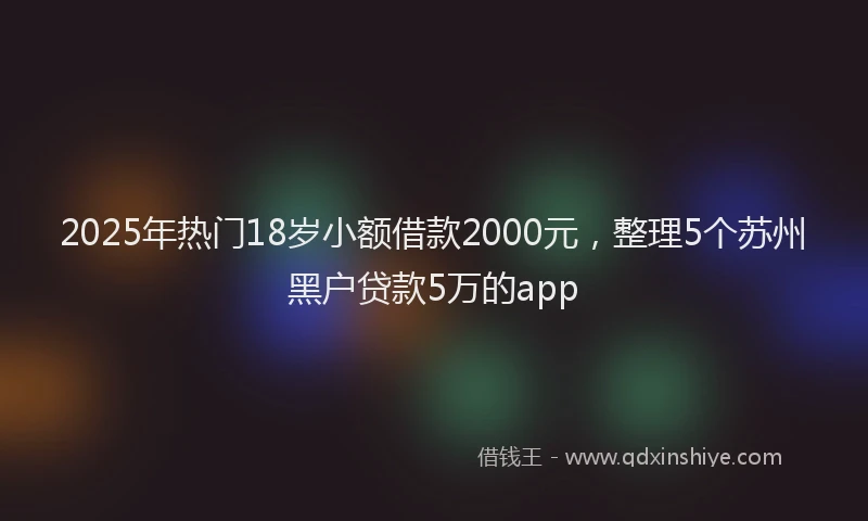 2025年热门18岁小额借款2000元，整理5个苏州黑户贷款5万的app