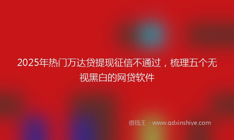 2025年热门万达贷提现征信不通过，梳理五个无视黑白的网贷软件