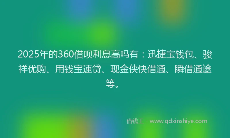 2025年的360借呗利息高吗有：迅捷宝钱包、骏祥优购、用钱宝速贷、现金侠快借通、瞬借通途等。