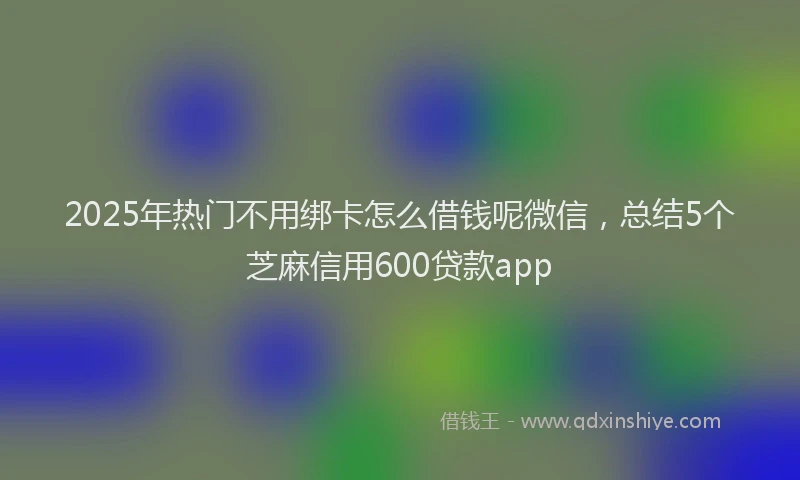 2025年热门不用绑卡怎么借钱呢微信，总结5个芝麻信用600贷款app