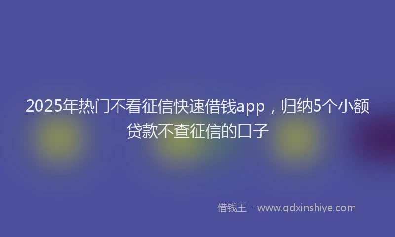 2025年热门不看征信快速借钱app，归纳5个小额贷款不查征信的口子