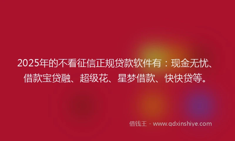 2025年的不看征信正规贷款软件有：现金无忧、借款宝贷融、超级花、星梦借款、快快贷等。