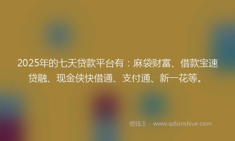 2025年的七天贷款平台有：麻袋财富、借款宝速贷融、现金侠快借通、支付通、新一花等。