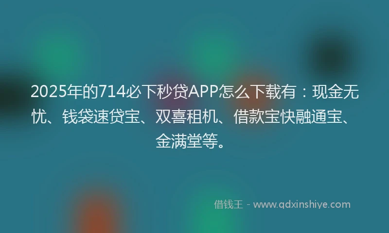 2025年的714必下秒贷APP怎么下载有：现金无忧、钱袋速贷宝、双喜租机、借款宝快融通宝、金满堂等。
