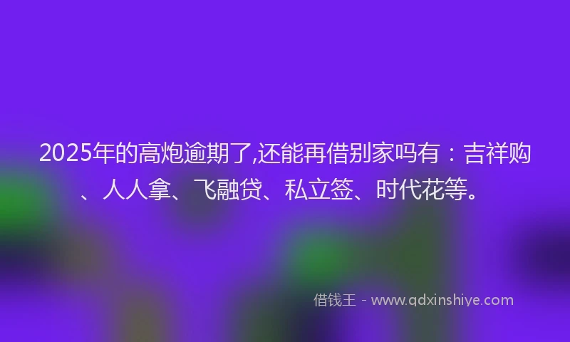 2025年的高炮逾期了,还能再借别家吗有：吉祥购、人人拿、飞融贷、私立签、时代花等。