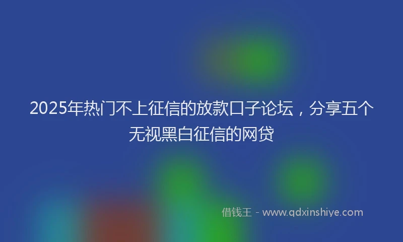 2025年热门不上征信的放款口子论坛，分享五个无视黑白征信的网贷
