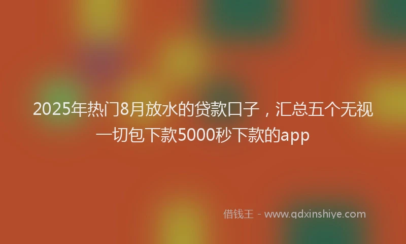 2025年热门8月放水的贷款口子，汇总五个无视一切包下款5000秒下款的app