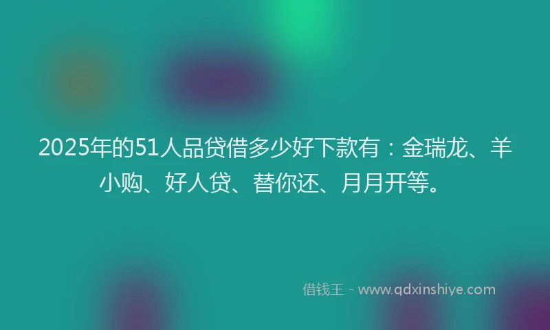 2025年的51人品贷借多少好下款有：金瑞龙、羊小购、好人贷、替你还、月月开等。