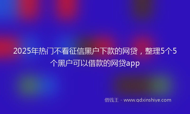 2025年热门不看征信黑户下款的网贷，整理5个5个黑户可以借款的网贷app