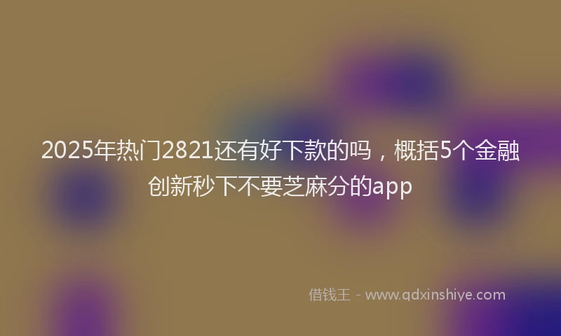 2025年热门2821还有好下款的吗，概括5个金融创新秒下不要芝麻分的app