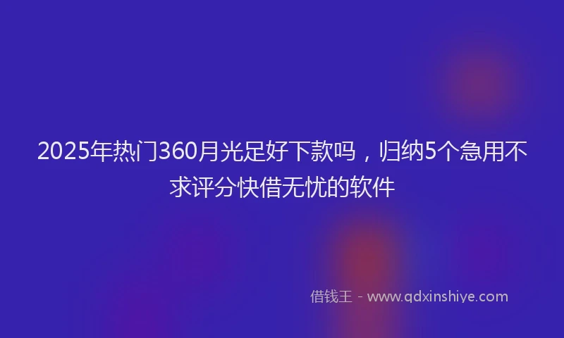 2025年热门360月光足好下款吗，归纳5个急用不求评分快借无忧的软件