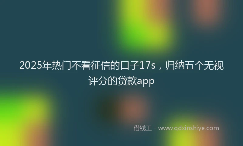2025年热门不看征信的口子17s，归纳五个无视评分的贷款app