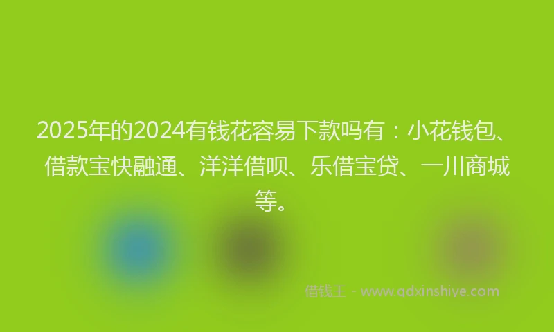 2025年的2024有钱花容易下款吗有：小花钱包、借款宝快融通、洋洋借呗、乐借宝贷、一川商城等。