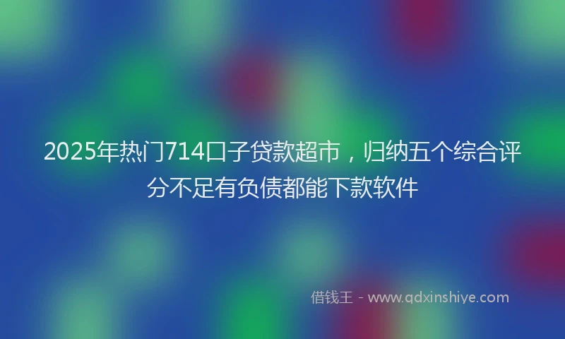 2025年热门714口子贷款超市，归纳五个综合评分不足有负债都能下款软件