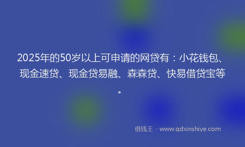 2025年的50岁以上可申请的网贷有：小花钱包、现金速贷、现金贷易融、森森贷、快易借贷宝等。
