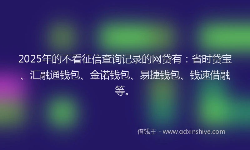 2025年的不看征信查询记录的网贷有：省时贷宝、汇融通钱包、金诺钱包、易捷钱包、钱速借融等。