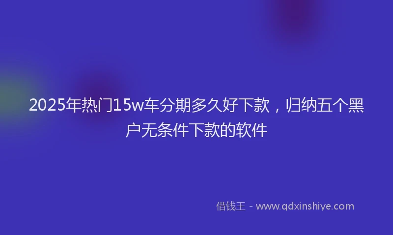 2025年热门15w车分期多久好下款，归纳五个黑户无条件下款的软件