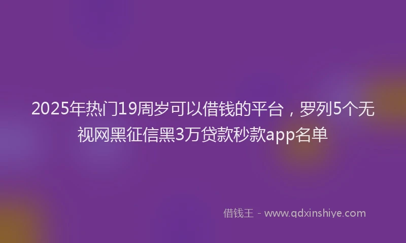 2025年热门19周岁可以借钱的平台，罗列5个无视网黑征信黑3万贷款秒款app名单