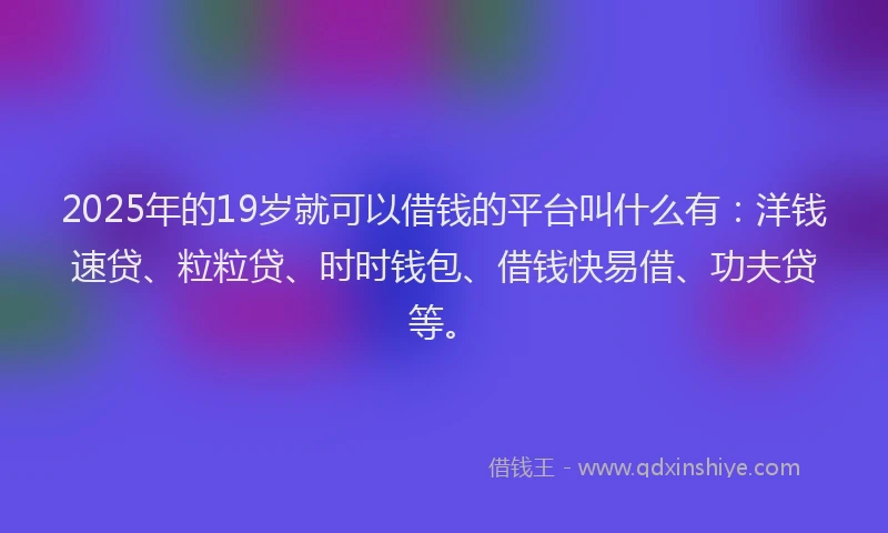 2025年的19岁就可以借钱的平台叫什么有：洋钱速贷、粒粒贷、时时钱包、借钱快易借、功夫贷等。
