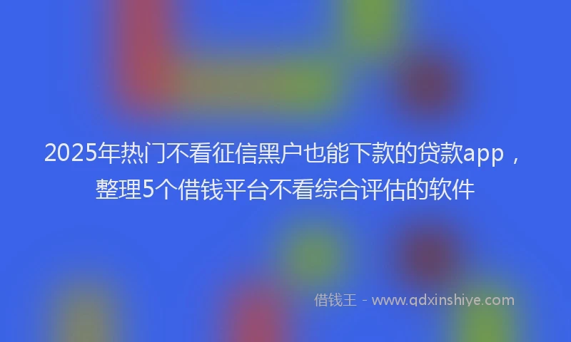 2025年热门不看征信黑户也能下款的贷款app，整理5个借钱平台不看综合评估的软件
