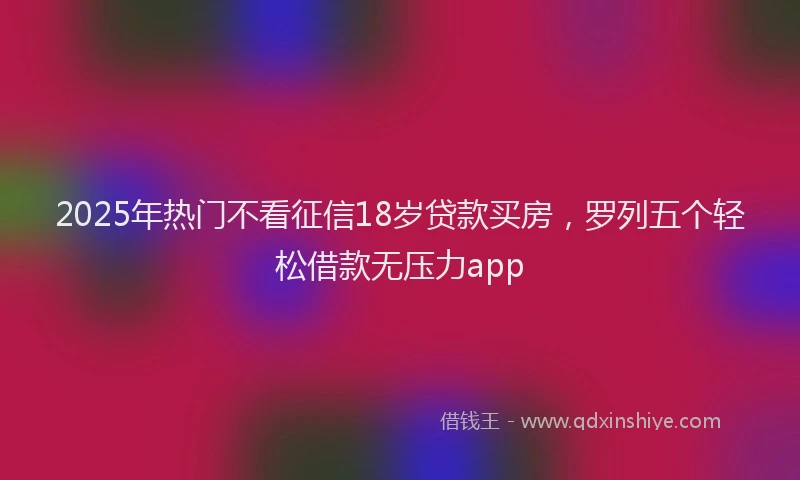 2025年热门不看征信18岁贷款买房，罗列五个轻松借款无压力app