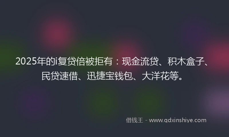 2025年的i复贷倍被拒有：现金流贷、积木盒子、民贷速借、迅捷宝钱包、大洋花等。