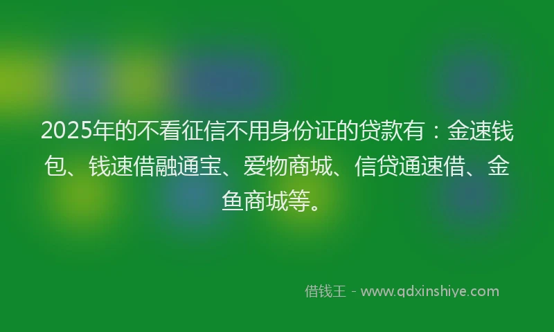 2025年的不看征信不用身份证的贷款有：金速钱包、钱速借融通宝、爱物商城、信贷通速借、金鱼商城等。