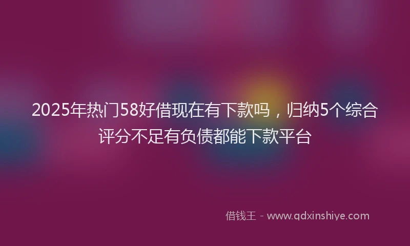 2025年热门58好借现在有下款吗，归纳5个综合评分不足有负债都能下款平台