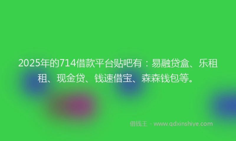 2025年的714借款平台贴吧有：易融贷盒、乐租租、现金贷、钱速借宝、森森钱包等。
