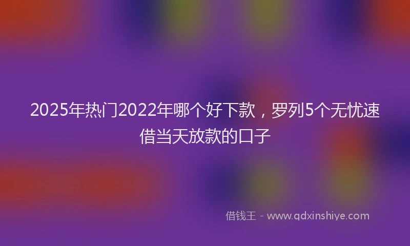 2025年热门2022年哪个好下款，罗列5个无忧速借当天放款的口子
