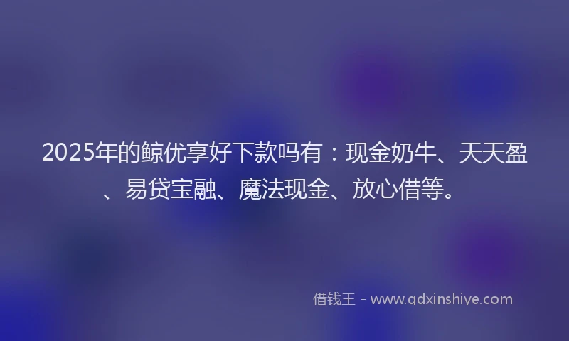 2025年的鲸优享好下款吗有：现金奶牛、天天盈、易贷宝融、魔法现金、放心借等。