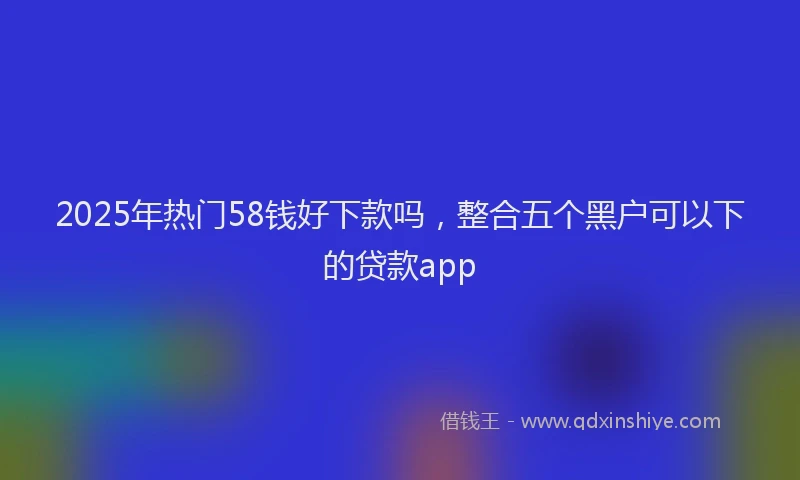 2025年热门58钱好下款吗，整合五个黑户可以下的贷款app
