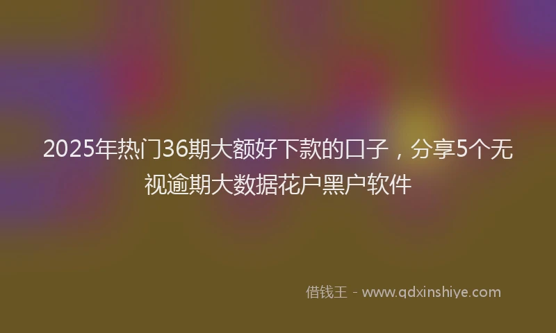 2025年热门36期大额好下款的口子，分享5个无视逾期大数据花户黑户软件