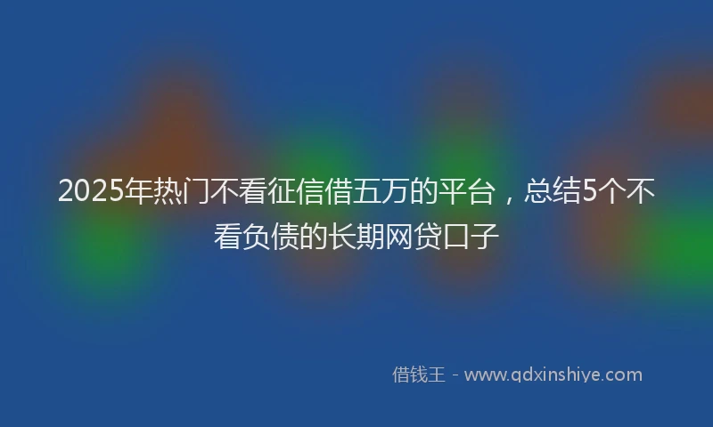 2025年热门不看征信借五万的平台，总结5个不看负债的长期网贷口子