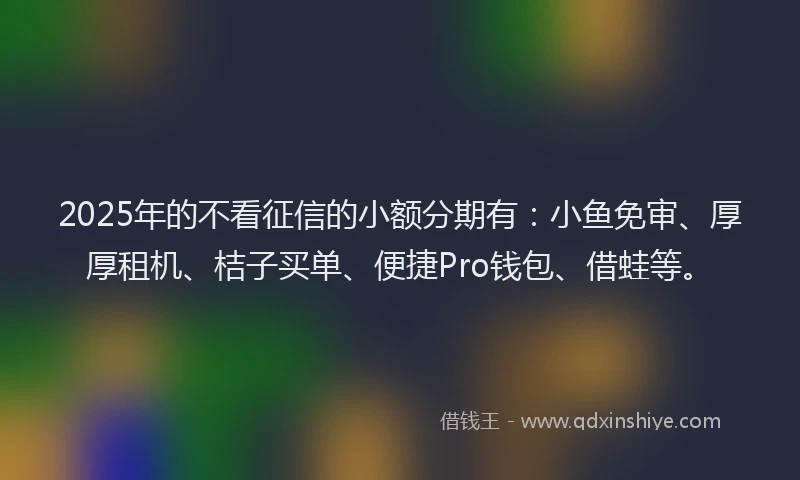 2025年的不看征信的小额分期有：小鱼免审、厚厚租机、桔子买单、便捷Pro钱包、借蛙等。