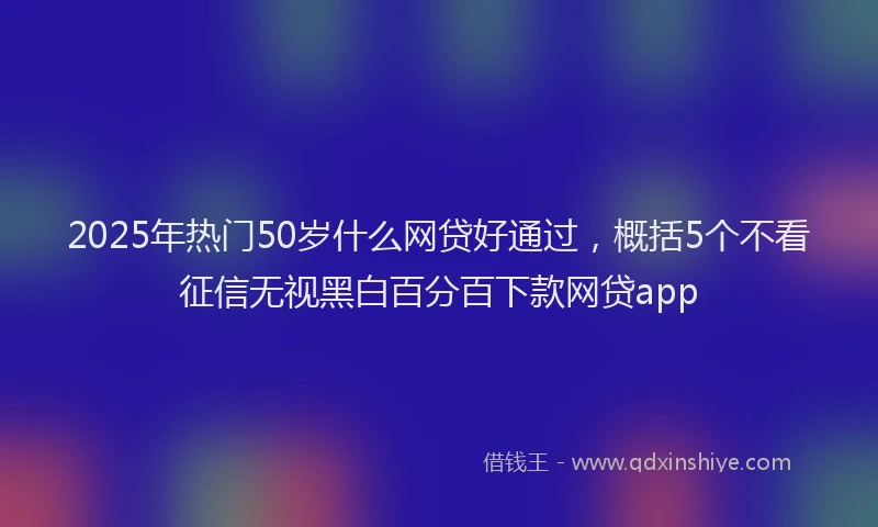 2025年热门50岁什么网贷好通过，概括5个不看征信无视黑白百分百下款网贷app