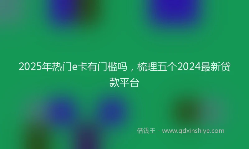 2025年热门e卡有门槛吗，梳理五个2024最新贷款平台